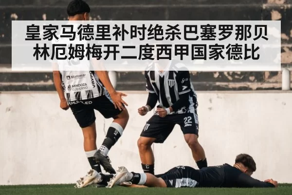 皇家马德里补时绝杀巴塞罗那贝林厄姆梅开二度西甲国家德比