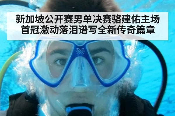 新加坡公开赛男单决赛骆建佑主场首冠激动落泪谱写全新传奇篇章